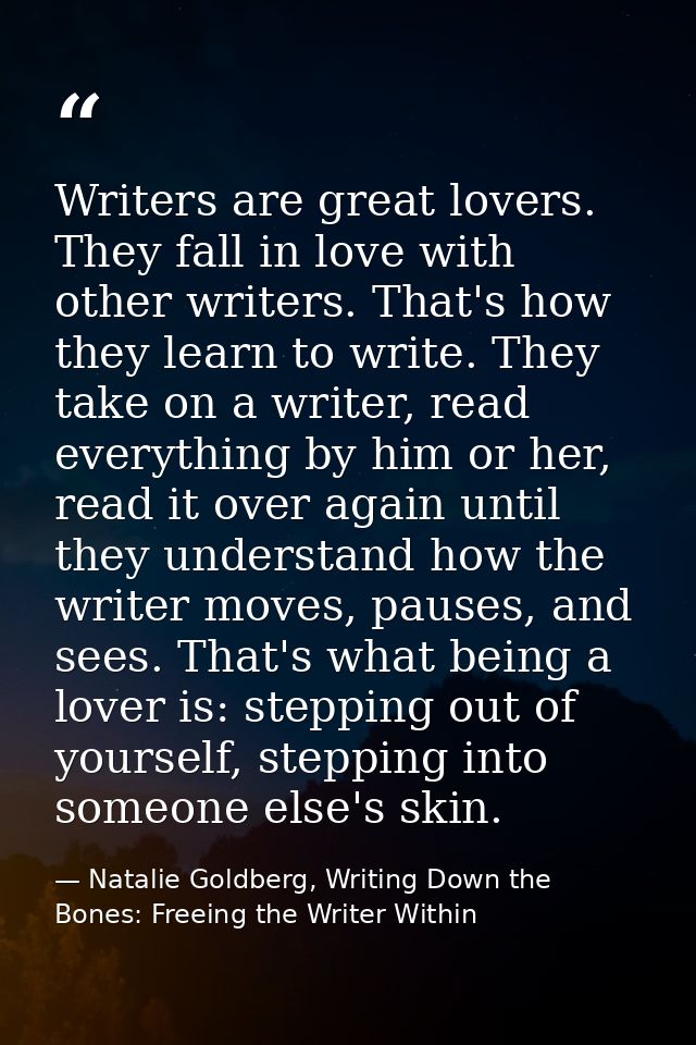 Writers are great lovers. They fall in love with other writers. That's how they learn to write. They take on a writer, r — Natalie Goldberg, Writing Down the Bones: Freeing the Writer Within