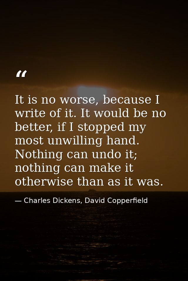 It is no worse, because I write of it. It would be no better, if I stopped my most unwilling hand. Nothing can undo it;  — Charles Dickens, David Copperfield