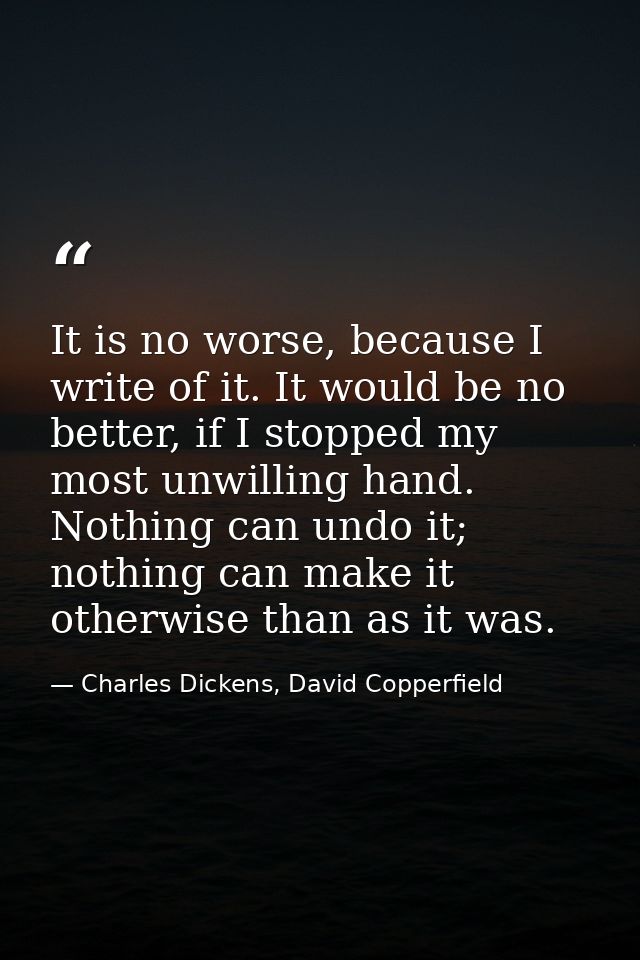 It is no worse, because I write of it. It would be no better, if I stopped my most unwilling hand. Nothing can undo it;  — Charles Dickens, David Copperfield