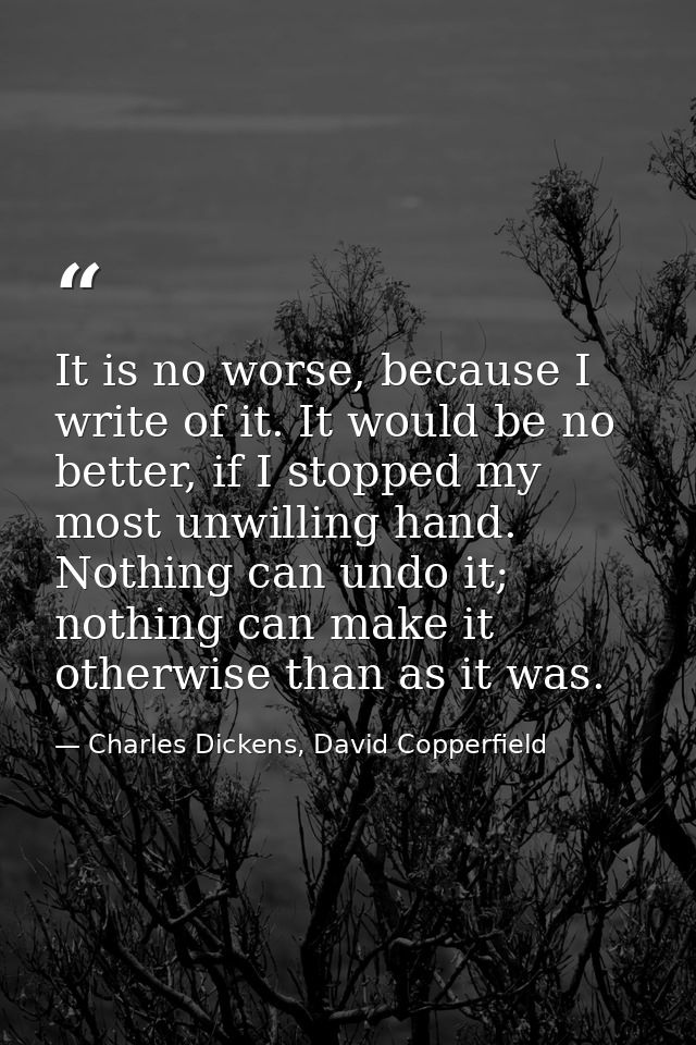 It is no worse, because I write of it. It would be no better, if I stopped my most unwilling hand. Nothing can undo it;  — Charles Dickens, David Copperfield