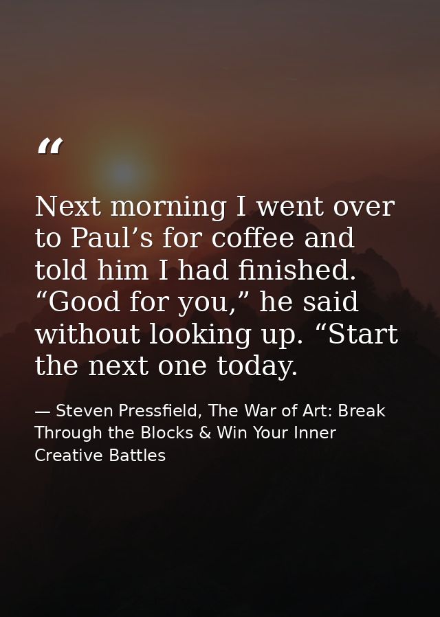 Next morning I went over to Paul’s for coffee and told him I had finished. “Good for you,” he said without looking up. “ — Steven Pressfield, The War of Art: Break Through the Blocks & Win Your Inner Creative Battles