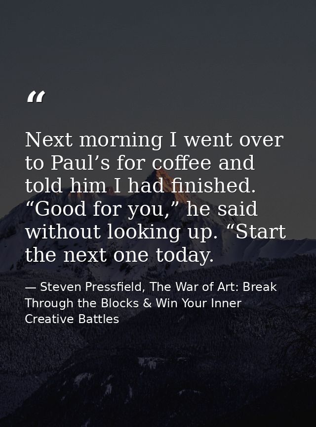 Next morning I went over to Paul’s for coffee and told him I had finished. “Good for you,” he said without looking up. “ — Steven Pressfield, The War of Art: Break Through the Blocks & Win Your Inner Creative Battles