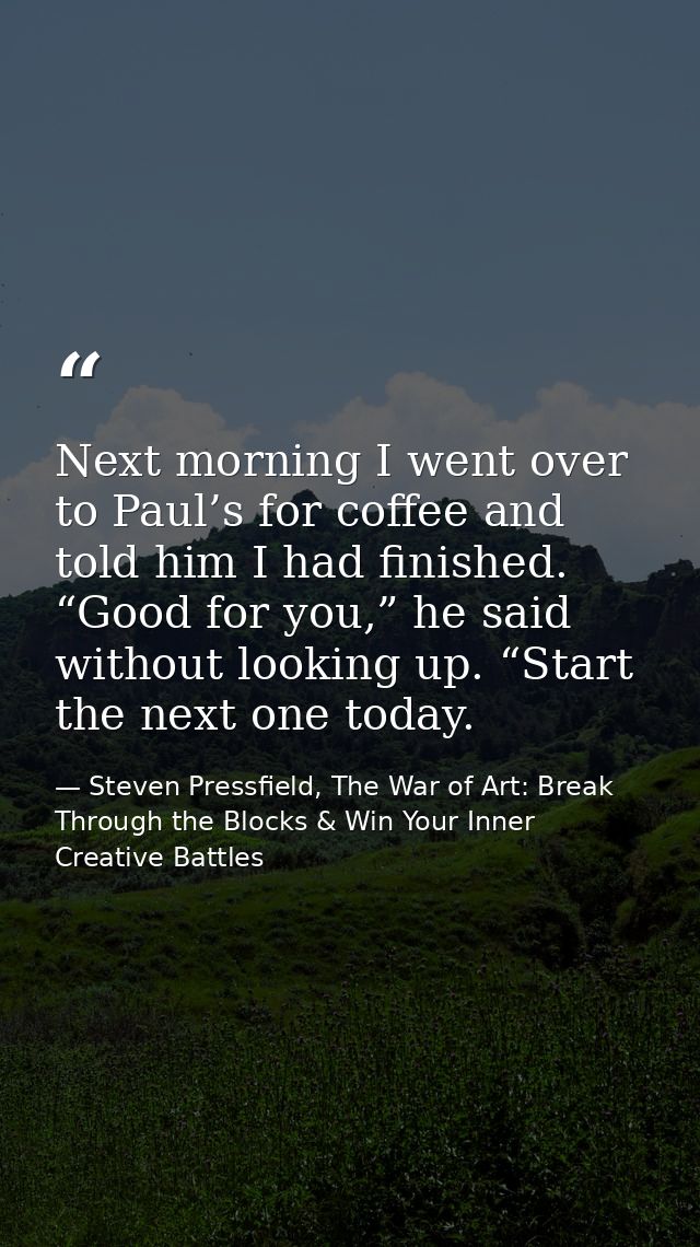 Next morning I went over to Paul’s for coffee and told him I had finished. “Good for you,” he said without looking up. “ — Steven Pressfield, The War of Art: Break Through the Blocks & Win Your Inner Creative Battles