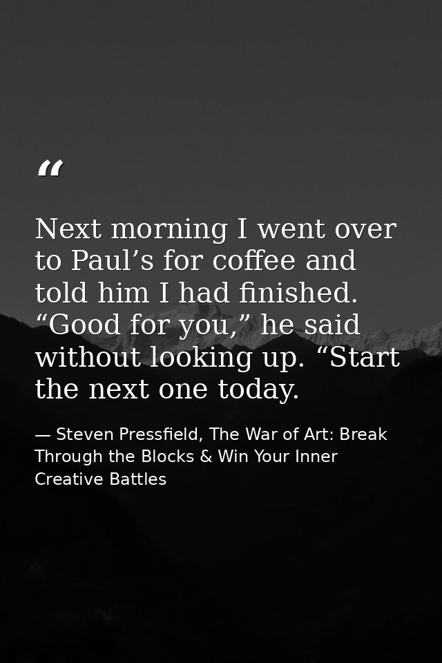 Next morning I went over to Paul’s for coffee and told him I had finished. “Good for you,” he said without looking up. “ — Steven Pressfield, The War of Art: Break Through the Blocks & Win Your Inner Creative Battles