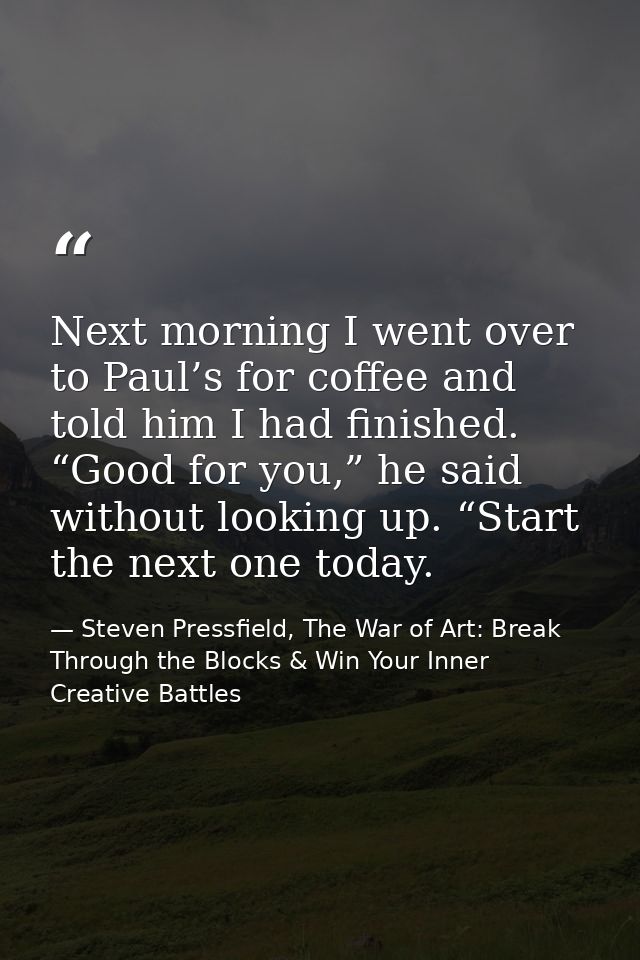 Next morning I went over to Paul’s for coffee and told him I had finished. “Good for you,” he said without looking up. “ — Steven Pressfield, The War of Art: Break Through the Blocks & Win Your Inner Creative Battles