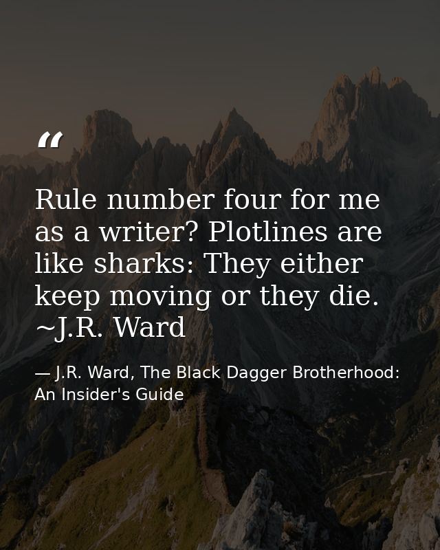Rule number four for me as a writer? Plotlines are like sharks: They either keep moving or they die. ~J.R. Ward — J.R. Ward, The Black Dagger Brotherhood: An Insider's Guide
