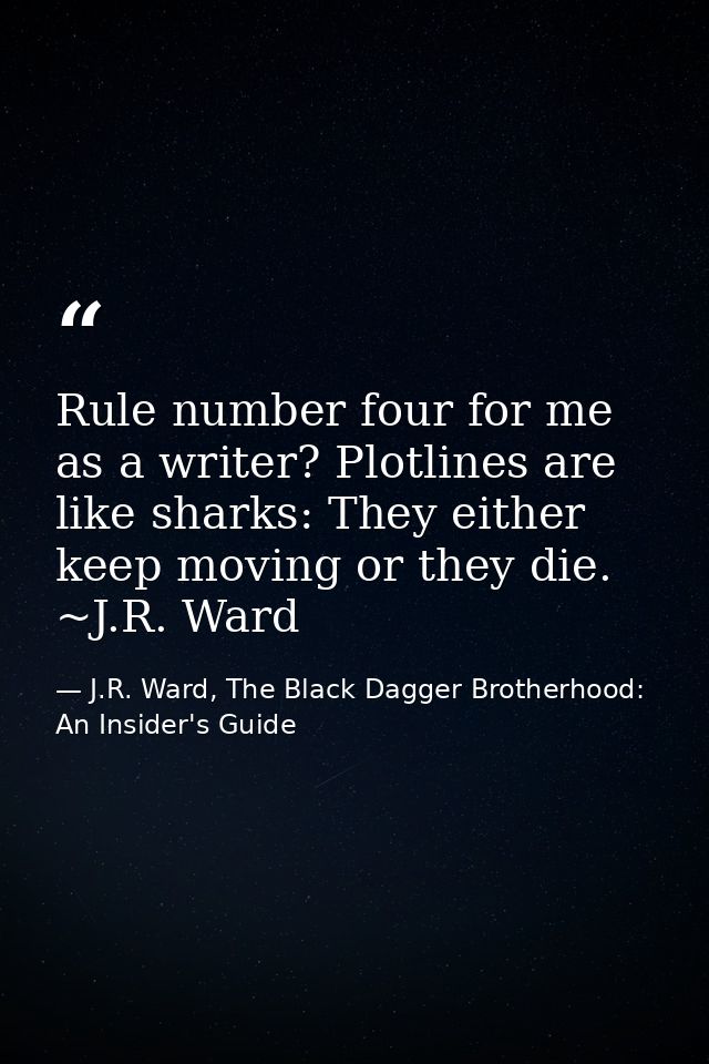 Rule number four for me as a writer? Plotlines are like sharks: They either keep moving or they die. ~J.R. Ward — J.R. Ward, The Black Dagger Brotherhood: An Insider's Guide