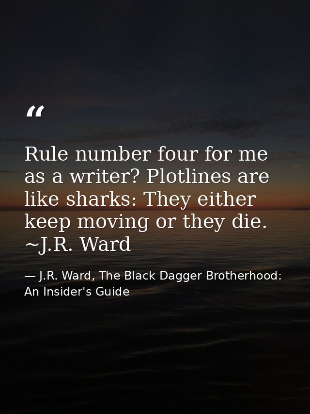 Rule number four for me as a writer? Plotlines are like sharks: They either keep moving or they die. ~J.R. Ward — J.R. Ward, The Black Dagger Brotherhood: An Insider's Guide