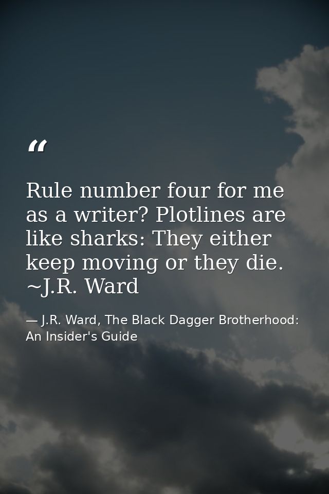 Rule number four for me as a writer? Plotlines are like sharks: They either keep moving or they die. ~J.R. Ward — J.R. Ward, The Black Dagger Brotherhood: An Insider's Guide