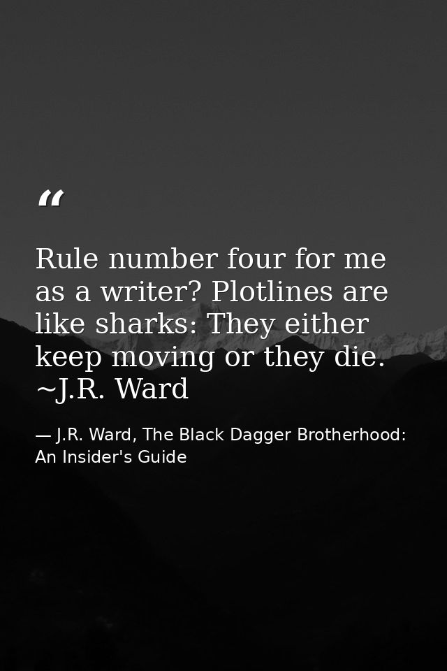 Rule number four for me as a writer? Plotlines are like sharks: They either keep moving or they die. ~J.R. Ward — J.R. Ward, The Black Dagger Brotherhood: An Insider's Guide