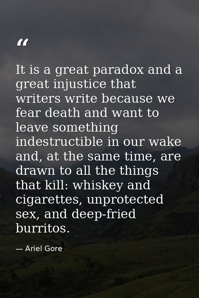 It is a great paradox and a great injustice that writers write because we fear death and want to leave something indestr — Ariel Gore