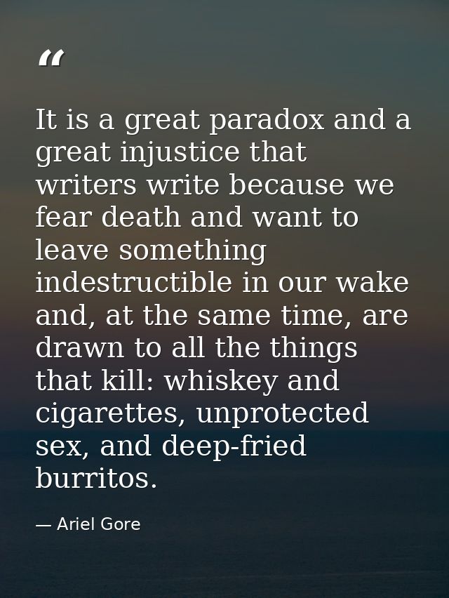 It is a great paradox and a great injustice that writers write because we fear death and want to leave something indestr — Ariel Gore
