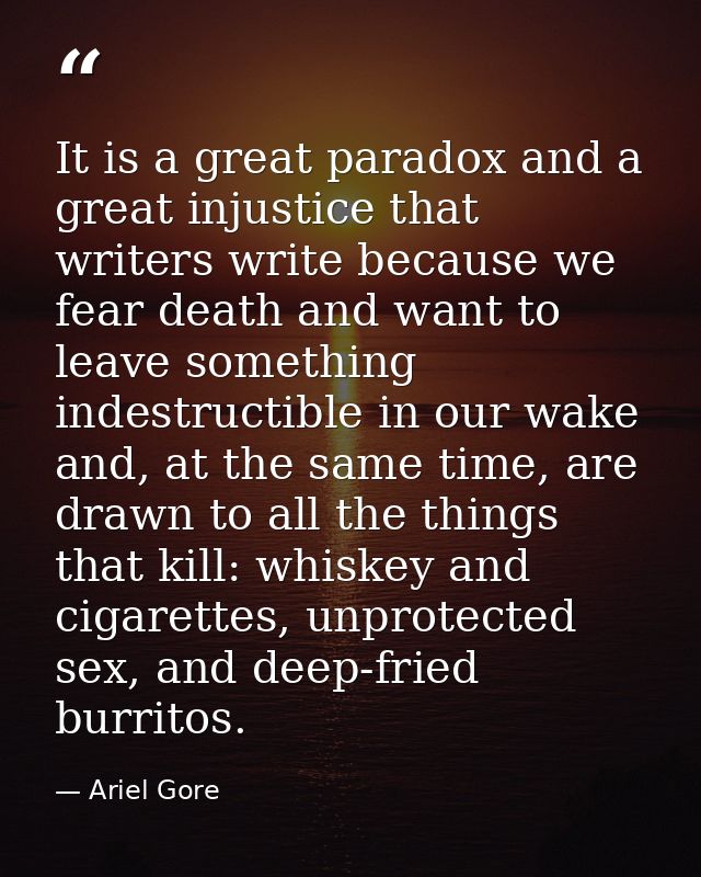 It is a great paradox and a great injustice that writers write because we fear death and want to leave something indestr — Ariel Gore