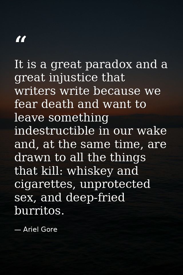 It is a great paradox and a great injustice that writers write because we fear death and want to leave something indestr — Ariel Gore