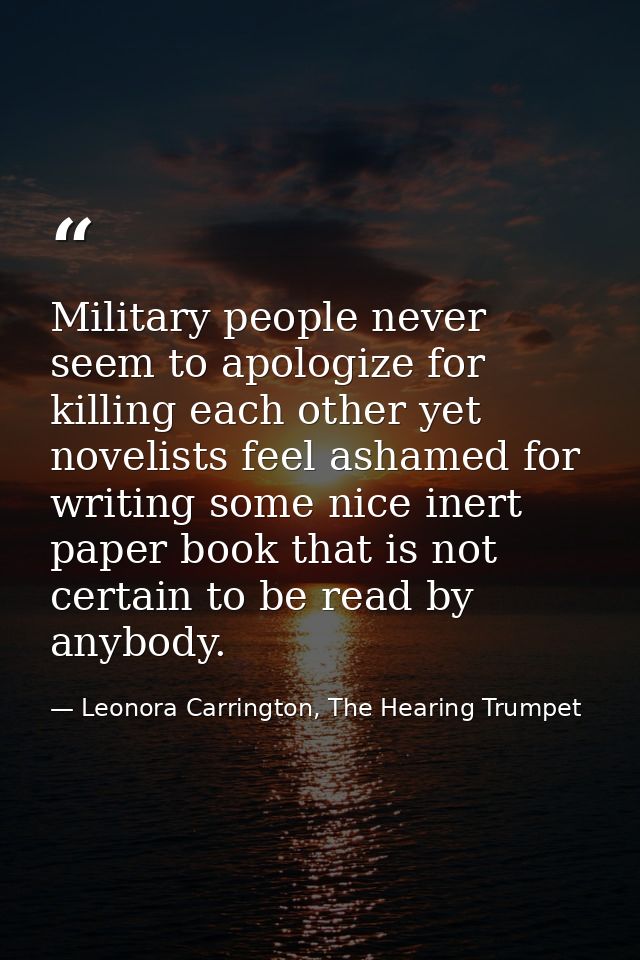 Military people never seem to apologize for killing each other yet novelists feel ashamed for writing some nice inert pa — Leonora Carrington, The Hearing Trumpet