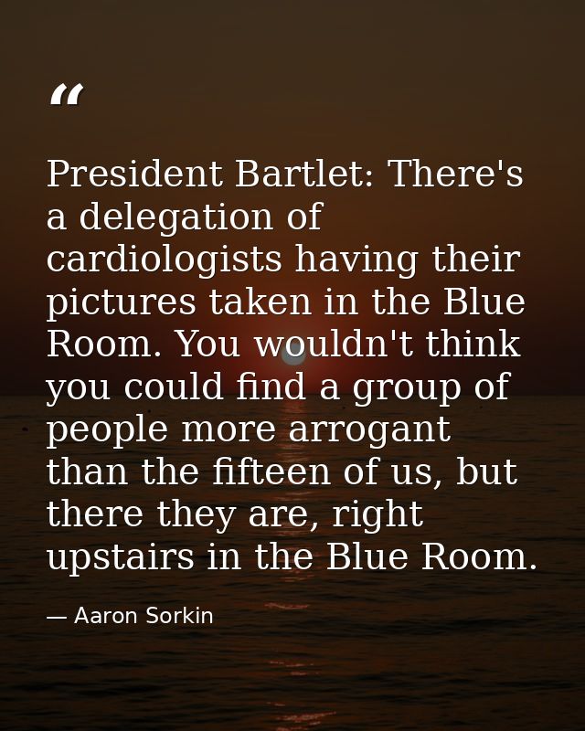 President Bartlet: There's a delegation of cardiologists having their pictures taken in the Blue Room. You wouldn't thin — Aaron Sorkin