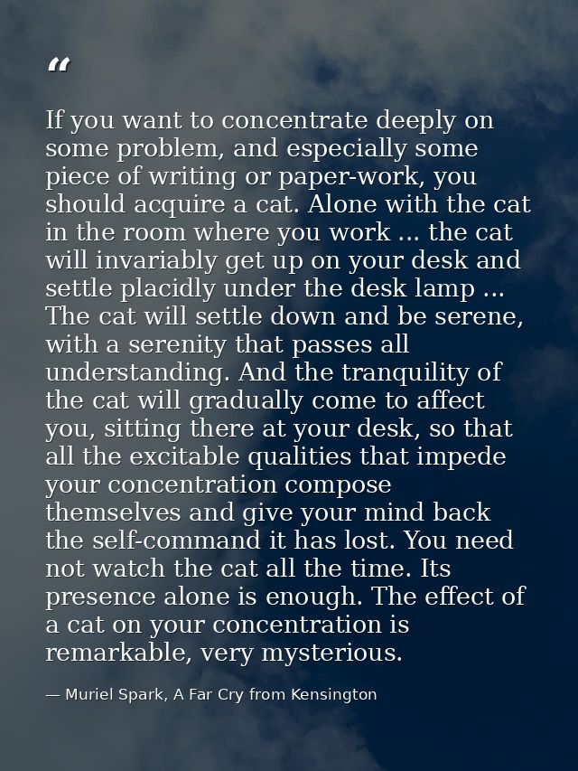 If you want to concentrate deeply on some problem, and especially some piece of writing or paper-work, you should acquir — Muriel Spark, A Far Cry from Kensington