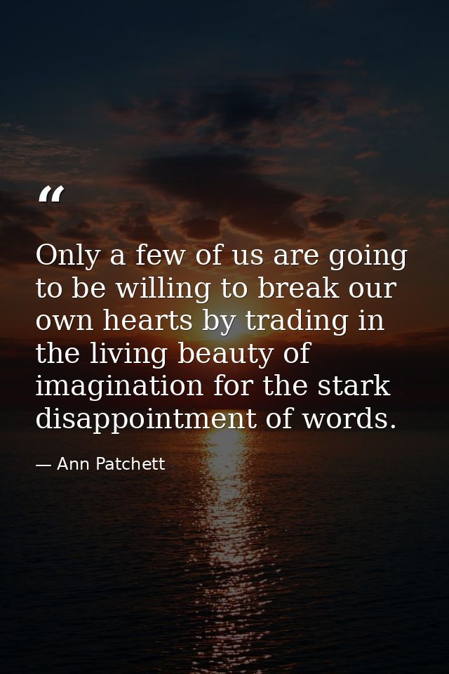 Only a few of us are going to be willing to break our own hearts by trading in the living beauty of imagination for the  — Ann Patchett