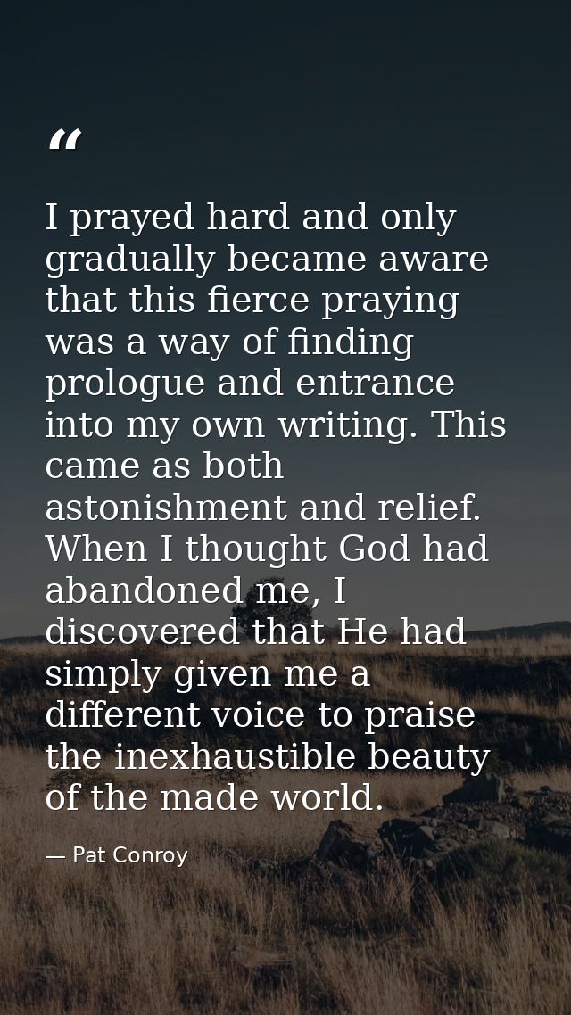I prayed hard and only gradually became aware that this fierce praying was a way of finding prologue and entrance into m — Pat Conroy
