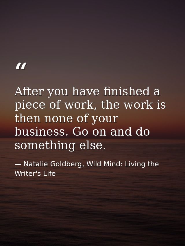 After you have finished a piece of work, the work is then none of your business. Go on and do something else. — Natalie Goldberg, Wild Mind: Living the Writer's Life