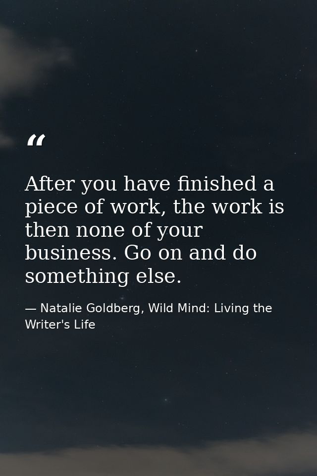 After you have finished a piece of work, the work is then none of your business. Go on and do something else. — Natalie Goldberg, Wild Mind: Living the Writer's Life