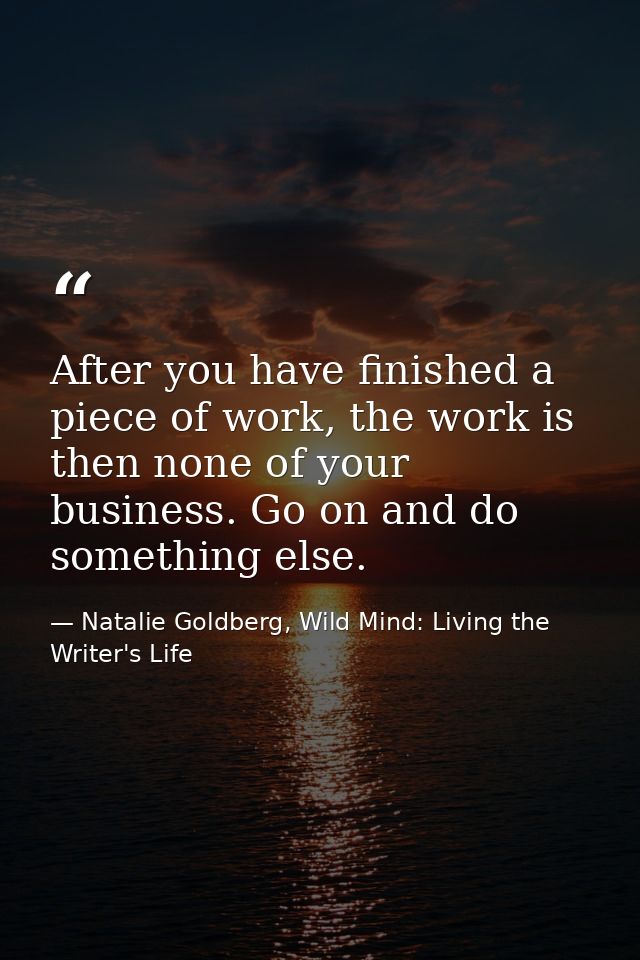 After you have finished a piece of work, the work is then none of your business. Go on and do something else. — Natalie Goldberg, Wild Mind: Living the Writer's Life