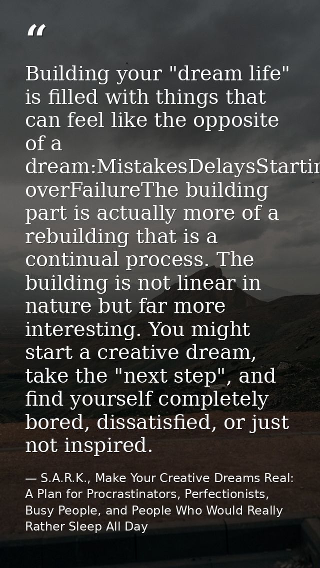 Building your "dream life" is filled with things that can feel like the opposite of a dream:MistakesDelaysStarting overF — S.A.R.K., Make Your Creative Dreams Real: A Plan for Procrastinators, Perfectionists, Busy People, and People Who Would Really Rather Sleep All Day