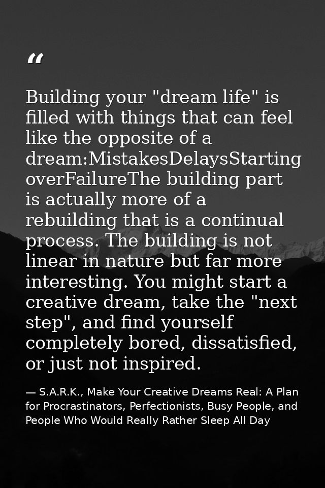 Building your "dream life" is filled with things that can feel like the opposite of a dream:MistakesDelaysStarting overF — S.A.R.K., Make Your Creative Dreams Real: A Plan for Procrastinators, Perfectionists, Busy People, and People Who Would Really Rather Sleep All Day