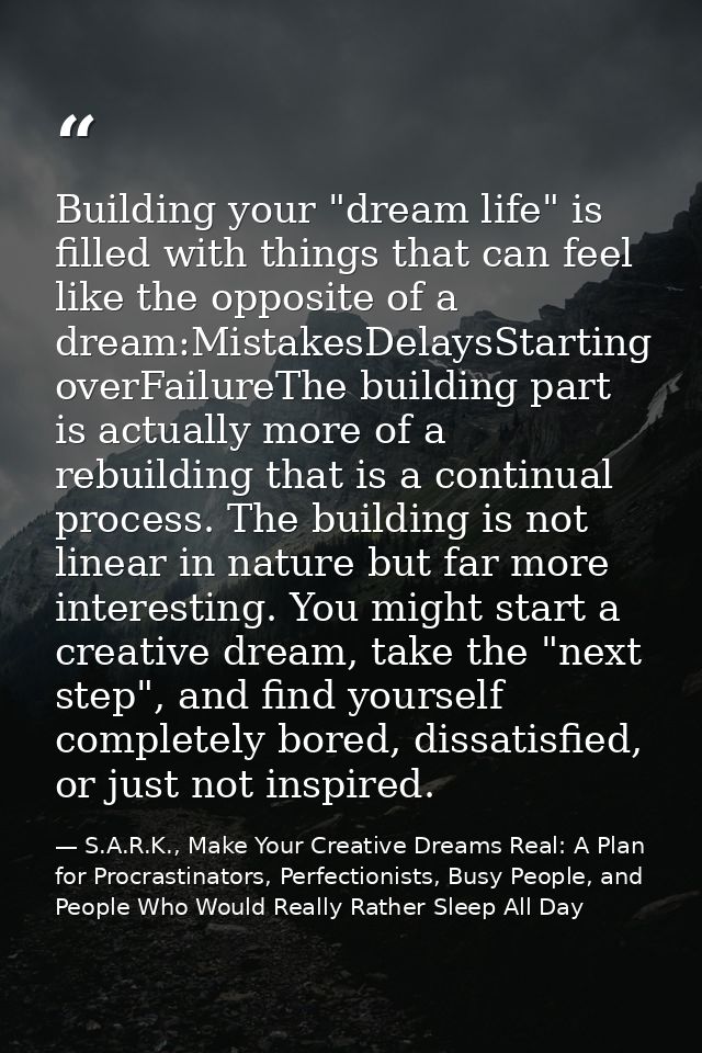 Building your "dream life" is filled with things that can feel like the opposite of a dream:MistakesDelaysStarting overF — S.A.R.K., Make Your Creative Dreams Real: A Plan for Procrastinators, Perfectionists, Busy People, and People Who Would Really Rather Sleep All Day