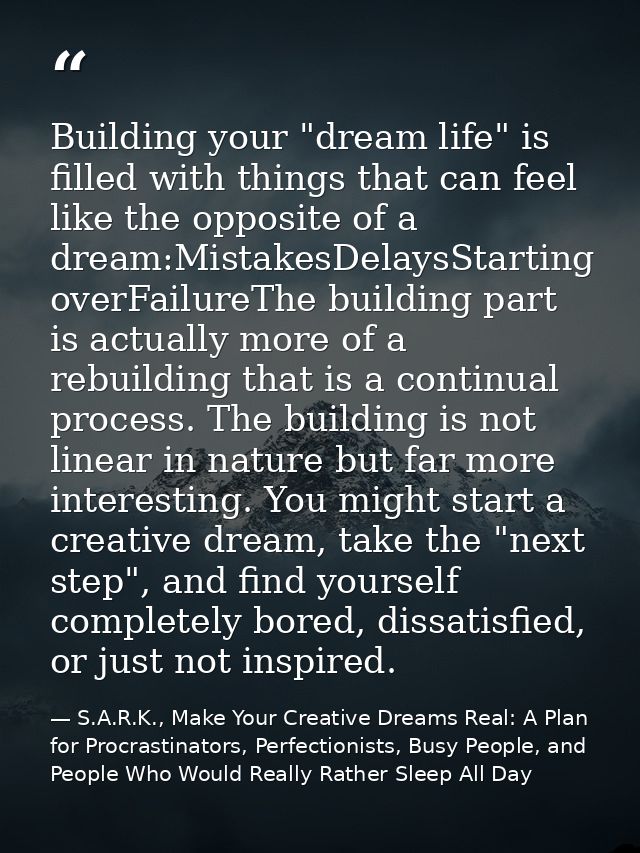 Building your "dream life" is filled with things that can feel like the opposite of a dream:MistakesDelaysStarting overF — S.A.R.K., Make Your Creative Dreams Real: A Plan for Procrastinators, Perfectionists, Busy People, and People Who Would Really Rather Sleep All Day
