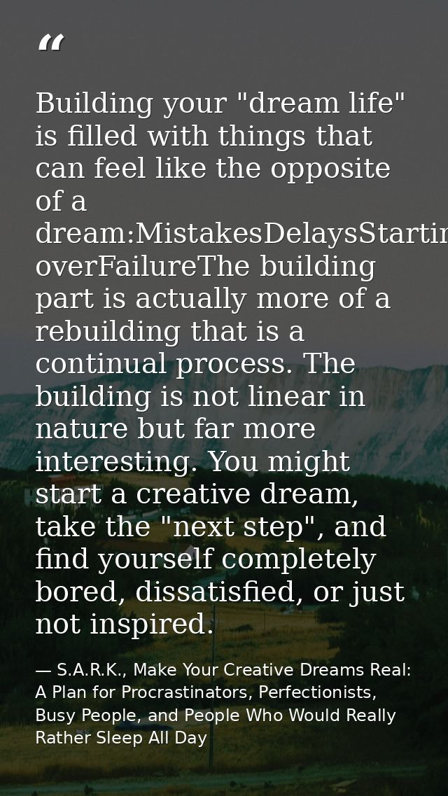 Building your "dream life" is filled with things that can feel like the opposite of a dream:MistakesDelaysStarting overF — S.A.R.K., Make Your Creative Dreams Real: A Plan for Procrastinators, Perfectionists, Busy People, and People Who Would Really Rather Sleep All Day