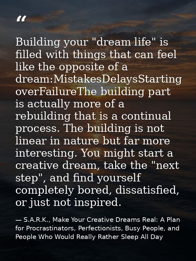 Building your "dream life" is filled with things that can feel like the opposite of a dream:MistakesDelaysStarting overF — S.A.R.K., Make Your Creative Dreams Real: A Plan for Procrastinators, Perfectionists, Busy People, and People Who Would Really Rather Sleep All Day