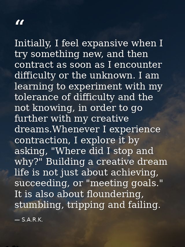 Initially, I feel expansive when I try something new, and then contract as soon as I encounter difficulty or the unknown — S.A.R.K.