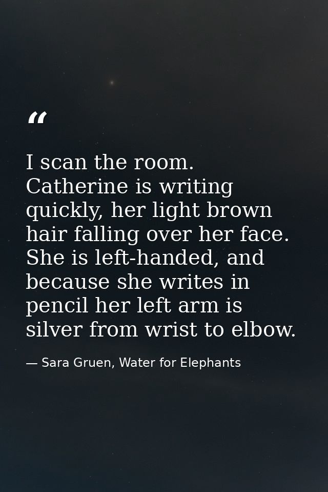 I scan the room. Catherine is writing quickly, her light brown hair falling over her face. She is left-handed, and becau — Sara Gruen, Water for Elephants