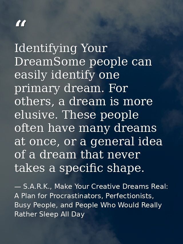 Identifying Your DreamSome people can easily identify one primary dream. For others, a dream is more elusive. These peop — S.A.R.K., Make Your Creative Dreams Real: A Plan for Procrastinators, Perfectionists, Busy People, and People Who Would Really Rather Sleep All Day