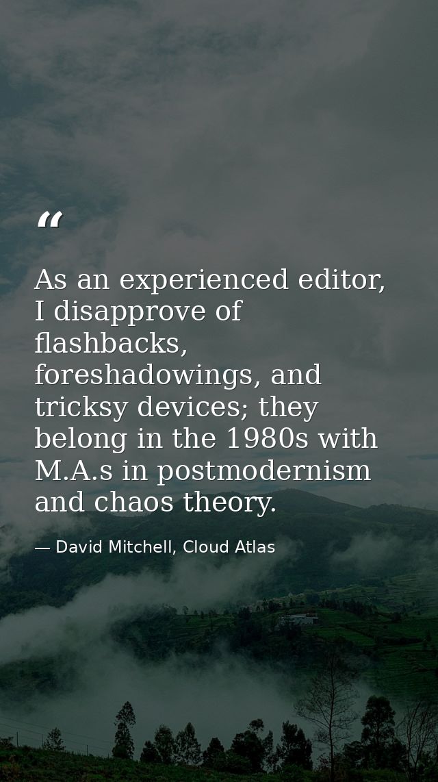 As an experienced editor, I disapprove of flashbacks, foreshadowings, and tricksy devices; they belong in the 1980s with — David Mitchell, Cloud Atlas