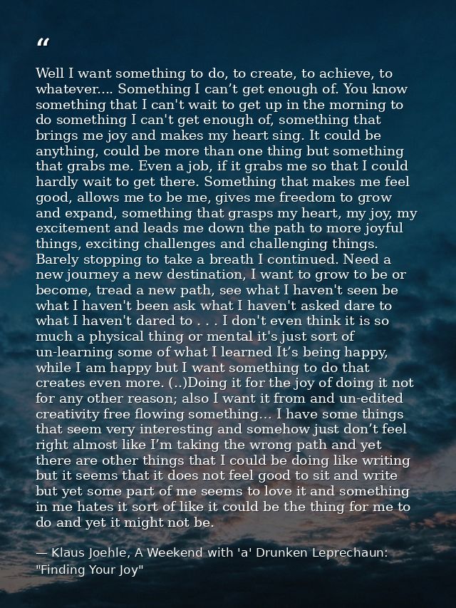 Well I want something to do, to create, to achieve, to whatever.... Something I can’t get enough of. You know something  — Klaus Joehle, A Weekend with 'a' Drunken Leprechaun: "Finding Your Joy"