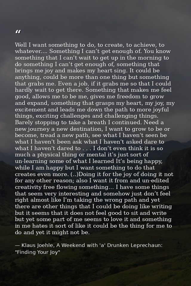 Well I want something to do, to create, to achieve, to whatever.... Something I can’t get enough of. You know something  — Klaus Joehle, A Weekend with 'a' Drunken Leprechaun: "Finding Your Joy"