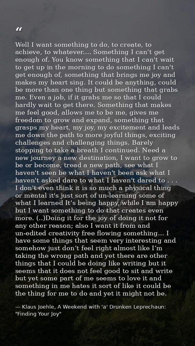 Well I want something to do, to create, to achieve, to whatever.... Something I can’t get enough of. You know something  — Klaus Joehle, A Weekend with 'a' Drunken Leprechaun: "Finding Your Joy"