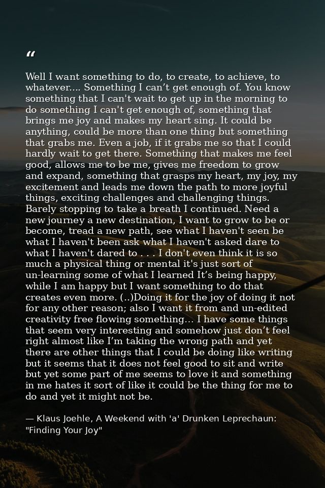 Well I want something to do, to create, to achieve, to whatever.... Something I can’t get enough of. You know something  — Klaus Joehle, A Weekend with 'a' Drunken Leprechaun: "Finding Your Joy"