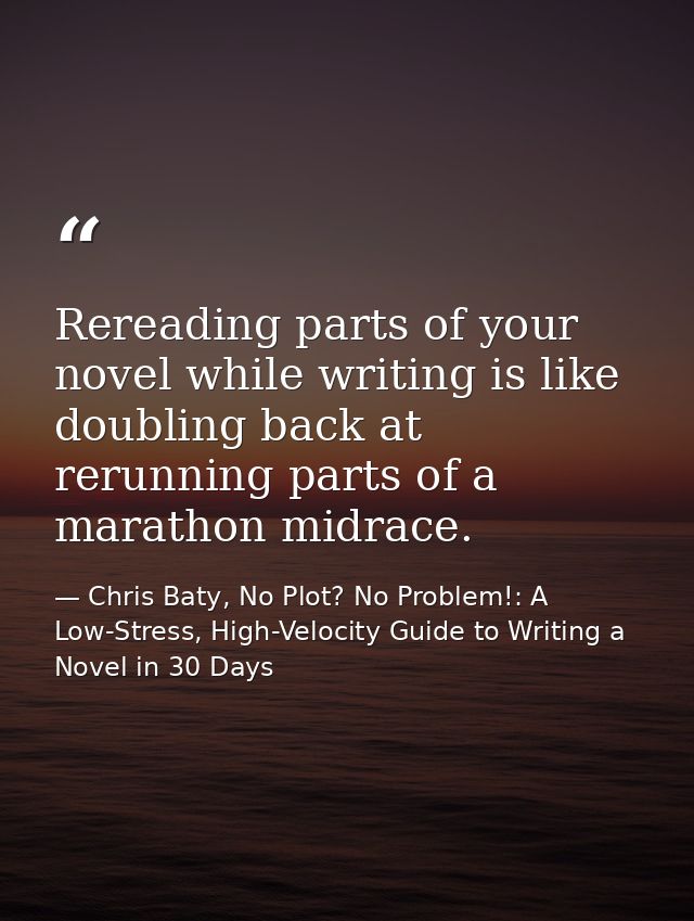 Rereading parts of your novel while writing is like doubling back at rerunning parts of a marathon midrace. — Chris Baty, No Plot? No Problem!: A Low-Stress, High-Velocity Guide to Writing a Novel in 30 Days