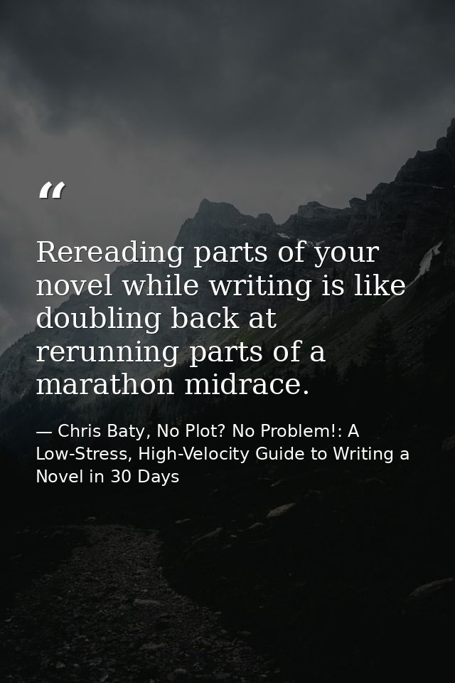 Rereading parts of your novel while writing is like doubling back at rerunning parts of a marathon midrace. — Chris Baty, No Plot? No Problem!: A Low-Stress, High-Velocity Guide to Writing a Novel in 30 Days