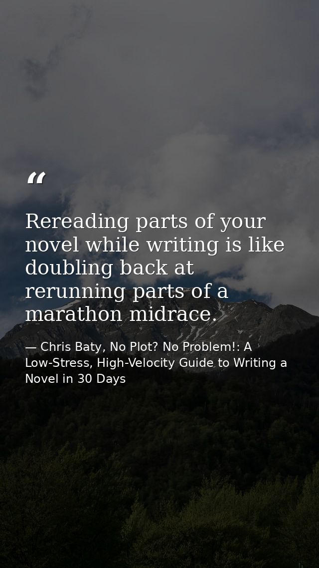 Rereading parts of your novel while writing is like doubling back at rerunning parts of a marathon midrace. — Chris Baty, No Plot? No Problem!: A Low-Stress, High-Velocity Guide to Writing a Novel in 30 Days