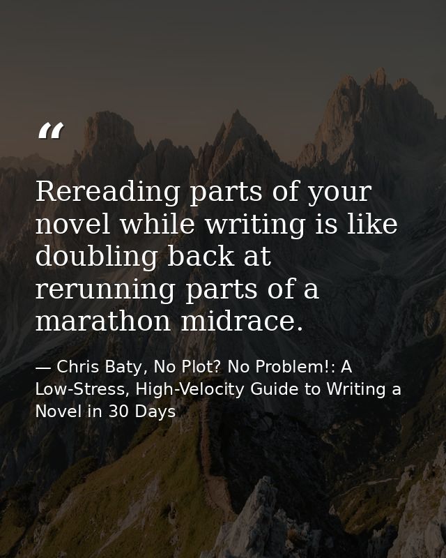 Rereading parts of your novel while writing is like doubling back at rerunning parts of a marathon midrace. — Chris Baty, No Plot? No Problem!: A Low-Stress, High-Velocity Guide to Writing a Novel in 30 Days