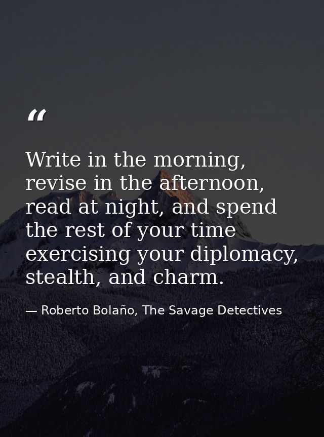 Write in the morning, revise in the afternoon, read at night, and spend the rest of your time exercising your diplomacy, — Roberto Bolaño, The Savage Detectives