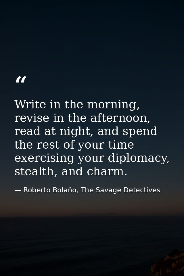 Write in the morning, revise in the afternoon, read at night, and spend the rest of your time exercising your diplomacy, — Roberto Bolaño, The Savage Detectives