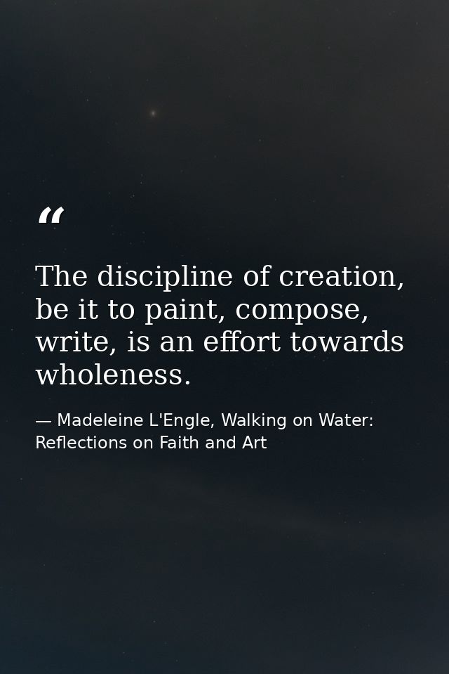The discipline of creation, be it to paint, compose, write, is an effort towards wholeness. — Madeleine L'Engle, Walking on Water: Reflections on Faith and Art