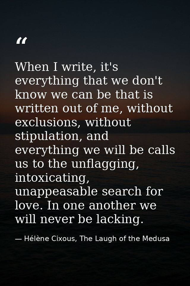 When I write, it's everything that we don't know we can be that is written out of me, without exclusions, without stipul — Hélène Cixous, The Laugh of the Medusa
