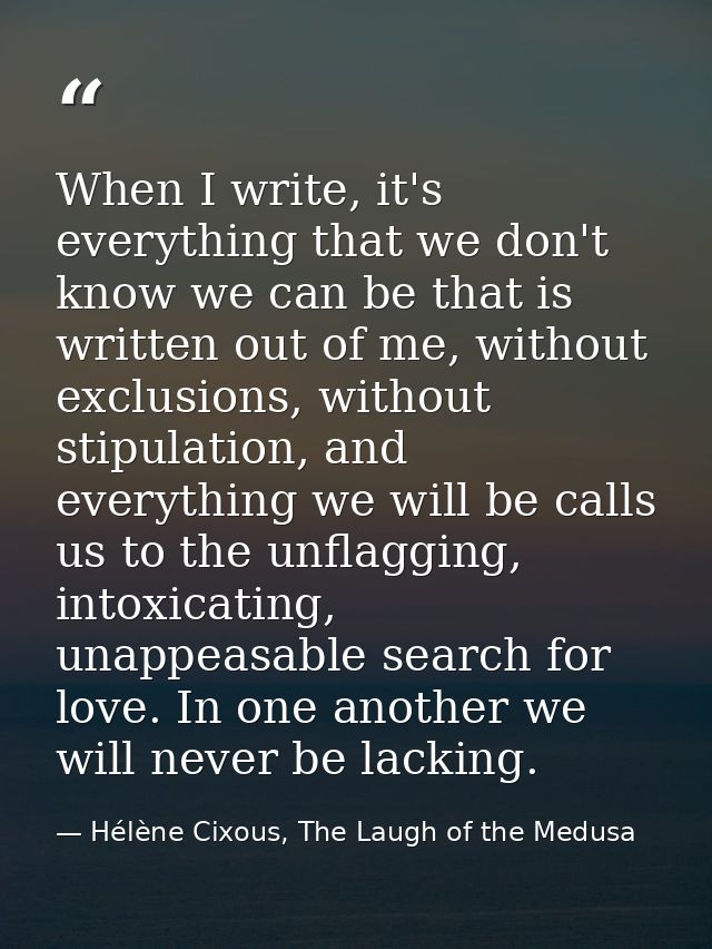When I write, it's everything that we don't know we can be that is written out of me, without exclusions, without stipul — Hélène Cixous, The Laugh of the Medusa