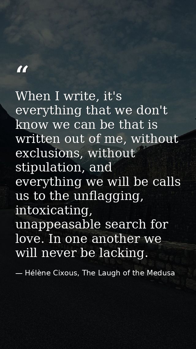 When I write, it's everything that we don't know we can be that is written out of me, without exclusions, without stipul — Hélène Cixous, The Laugh of the Medusa